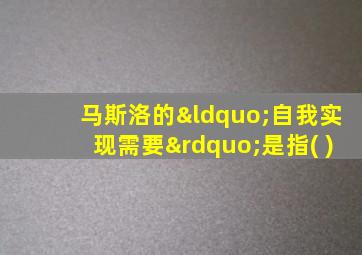 马斯洛的“自我实现需要”是指( )